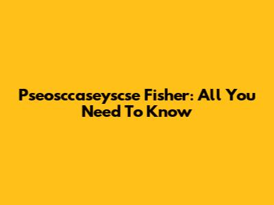 Pseosccaseyscse Fisher: All You Need To Know