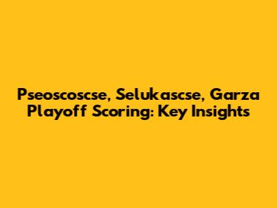 Pseoscoscse, Selukascse, Garza Playoff Scoring: Key Insights