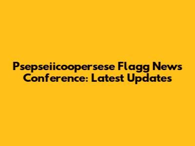 Psepseiicoopersese Flagg News Conference: Latest Updates