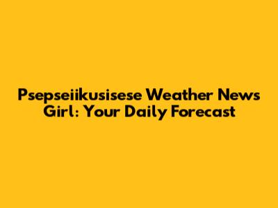 Psepseiikusisese Weather News Girl: Your Daily Forecast