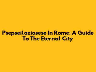 Psepseilaziosese In Rome: A Guide To The Eternal City