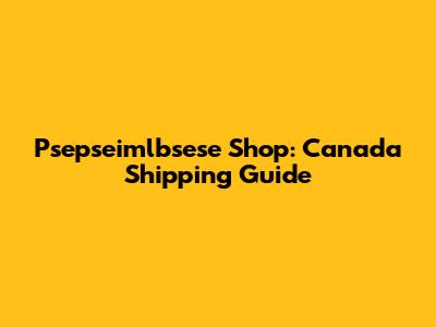 Psepseimlbsese Shop: Canada Shipping Guide