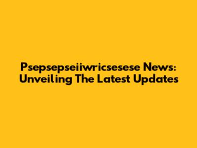 Psepsepseiiwricsesese News: Unveiling The Latest Updates