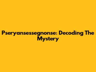 Pseryansessegnonse: Decoding The Mystery