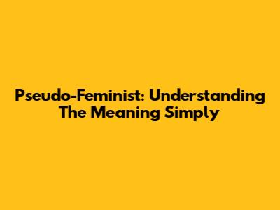 Pseudo-Feminist: Understanding The Meaning Simply