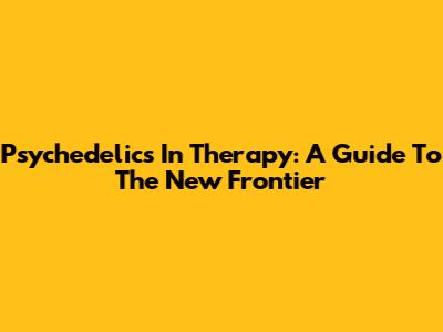 Psychedelics In Therapy: A Guide To The New Frontier