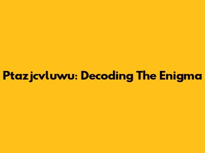Ptazjcvluwu: Decoding The Enigma