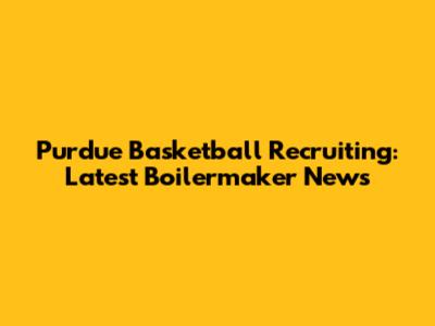 Purdue Basketball Recruiting: Latest Boilermaker News