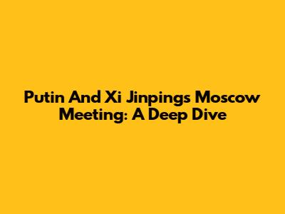 Putin And Xi Jinping's Moscow Meeting: A Deep Dive