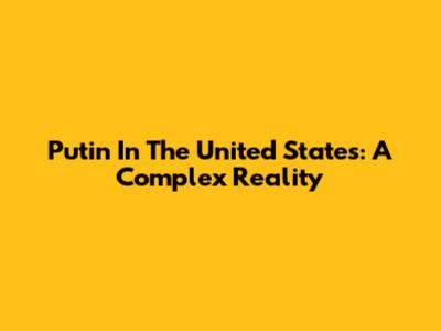 Putin In The United States: A Complex Reality