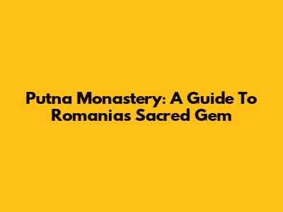 Putna Monastery: A Guide To Romania's Sacred Gem