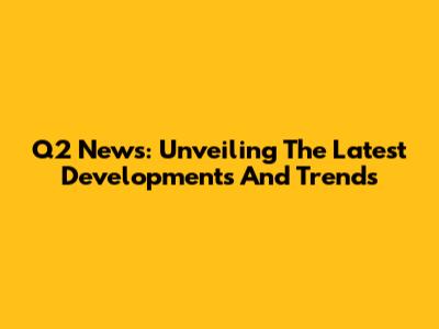 Q2 News: Unveiling The Latest Developments And Trends