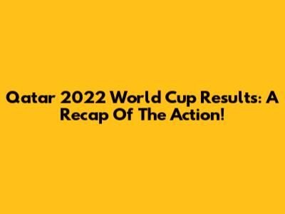 Qatar 2022 World Cup Results: A Recap Of The Action!