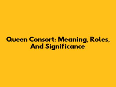Queen Consort: Meaning, Roles, And Significance