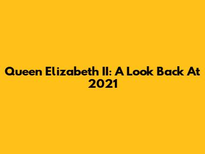 Queen Elizabeth II: A Look Back At 2021