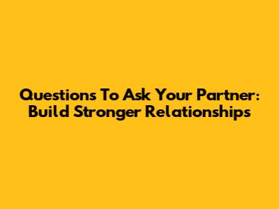 Questions To Ask Your Partner: Build Stronger Relationships