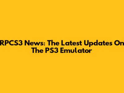 RPCS3 News: The Latest Updates On The PS3 Emulator