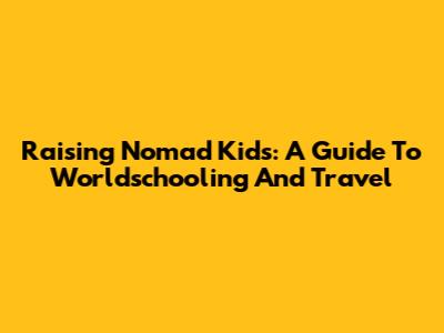 Raising Nomad Kids: A Guide To Worldschooling And Travel