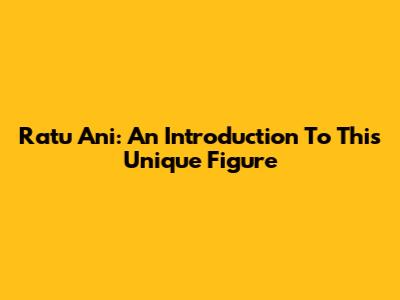Ratu Ani: An Introduction To This Unique Figure