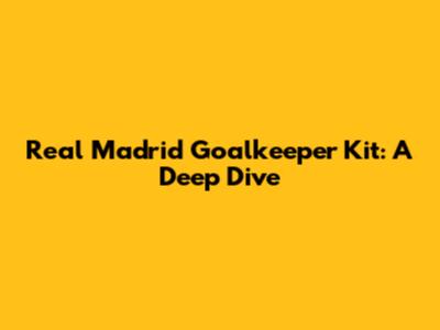 Real Madrid Goalkeeper Kit: A Deep Dive