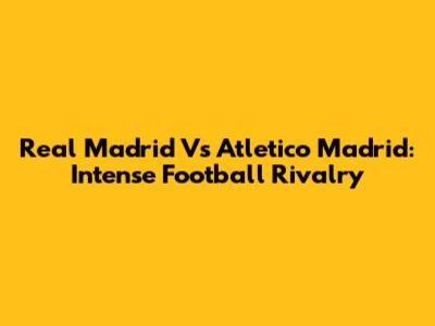 Real Madrid Vs Atletico Madrid: Intense Football Rivalry