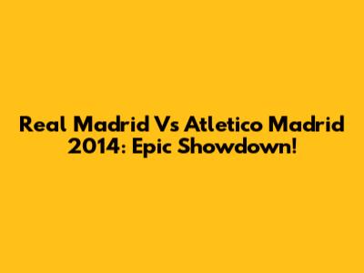 Real Madrid Vs Atletico Madrid 2014: Epic Showdown!