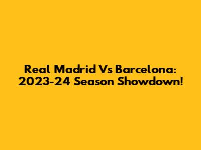 Real Madrid Vs Barcelona: 2023-24 Season Showdown!