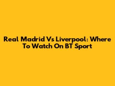 Real Madrid Vs Liverpool: Where To Watch On BT Sport