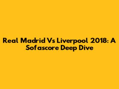 Real Madrid Vs Liverpool 2018: A Sofascore Deep Dive