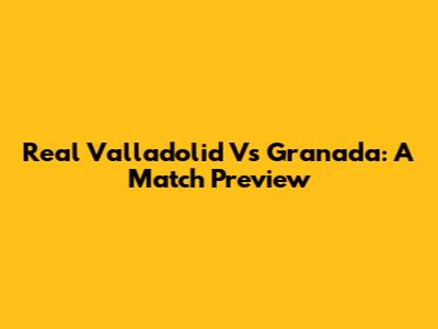 Real Valladolid Vs Granada: A Match Preview
