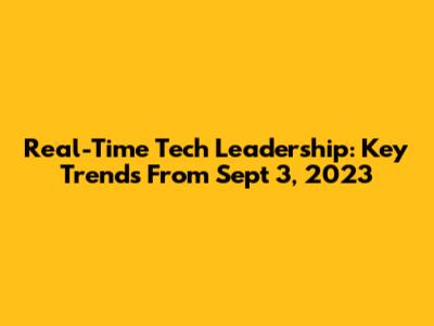 Real-Time Tech Leadership: Key Trends From Sept 3, 2023