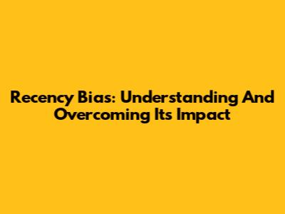 Recency Bias: Understanding And Overcoming Its Impact