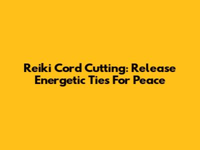 Reiki Cord Cutting: Release Energetic Ties For Peace