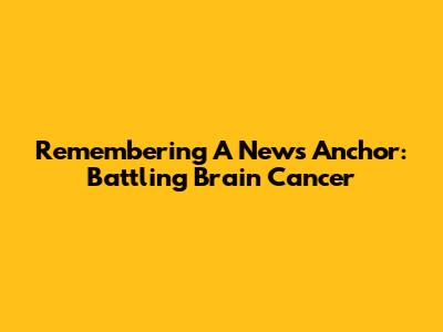 Remembering A News Anchor: Battling Brain Cancer