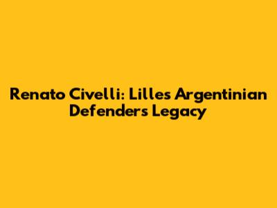Renato Civelli: Lille's Argentinian Defender's Legacy