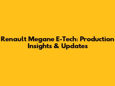 Renault Megane E-Tech: Production Insights & Updates