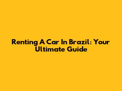 Renting A Car In Brazil: Your Ultimate Guide