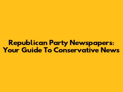 Republican Party Newspapers: Your Guide To Conservative News