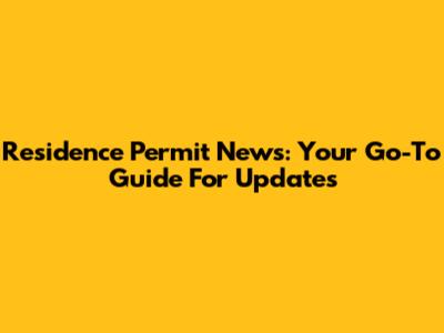 Residence Permit News: Your Go-To Guide For Updates