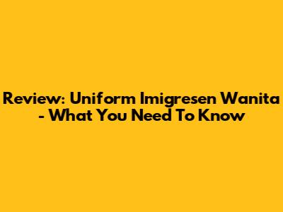 Review: Uniform Imigresen Wanita - What You Need To Know