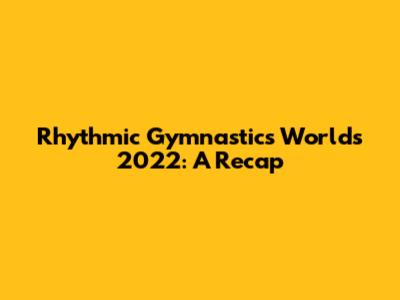 Rhythmic Gymnastics Worlds 2022: A Recap
