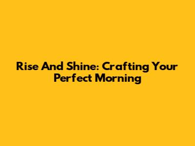 Rise And Shine: Crafting Your Perfect Morning