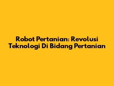 Robot Pertanian: Revolusi Teknologi Di Bidang Pertanian