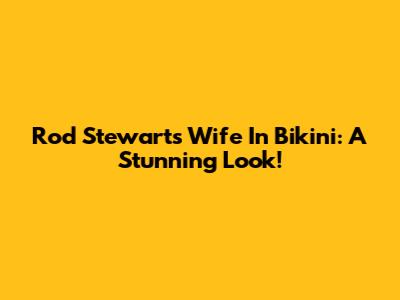 Rod Stewart's Wife In Bikini: A Stunning Look!
