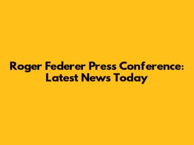 Roger Federer Press Conference: Latest News Today