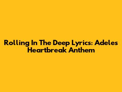 Rolling In The Deep Lyrics: Adele's Heartbreak Anthem
