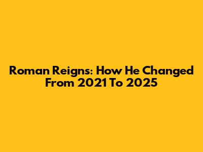Roman Reigns: How He Changed From 2021 To 2025