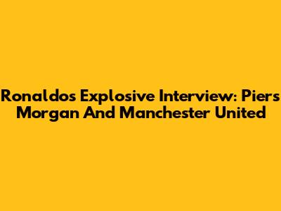 Ronaldo's Explosive Interview: Piers Morgan And Manchester United