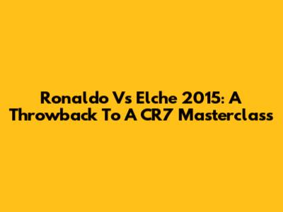 Ronaldo Vs Elche 2015: A Throwback To A CR7 Masterclass