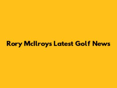 Rory McIlroy's Latest Golf News
